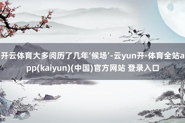 开云体育大多阅历了几年‘候场’-云yun开·体育全站app(kaiyun)(中国)官方网站 登录入口